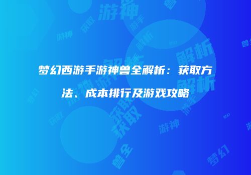 梦幻西游手游神兽全解析：获取方法、成本排行及游戏攻略
