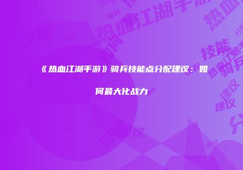 《热血江湖手游》骑兵技能点分配建议：如何最大化战力