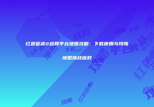 红色警戒2战网平台地图攻略：下载使用与特殊地图挑战应对