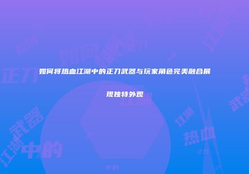 如何将热血江湖中的正刀武器与玩家角色完美融合展现独特外观
