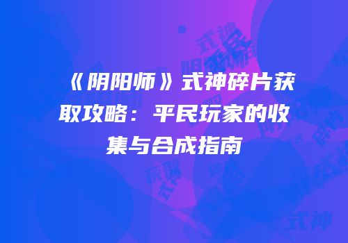 《阴阳师》式神碎片获取攻略：平民玩家的收集与合成指南
