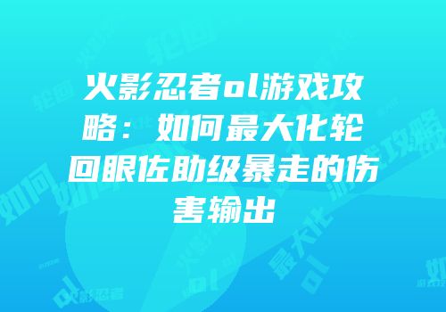 火影忍者ol游戏攻略：如何最大化轮回眼佐助级暴走的伤害输出
