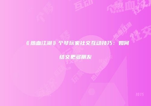 《热血江湖》个琴玩家社交互动技巧：如何结交更多朋友
