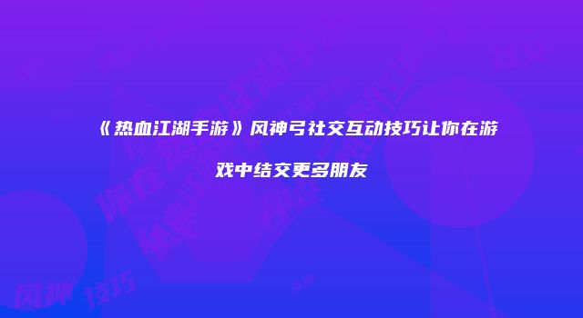 《热血江湖手游》风神弓社交互动技巧让你在游戏中结交更多朋友