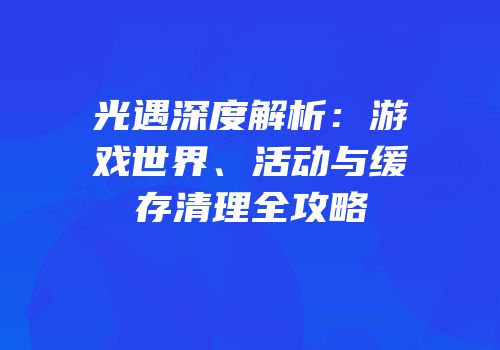光遇深度解析：游戏世界、活动与缓存清理全攻略