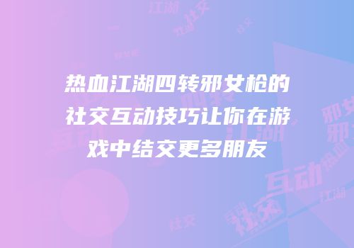 热血江湖四转邪女枪的社交互动技巧让你在游戏中结交更多朋友