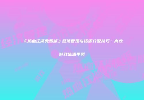 《热血江湖免费版》经济管理与资源分配技巧：高效游戏生活平衡