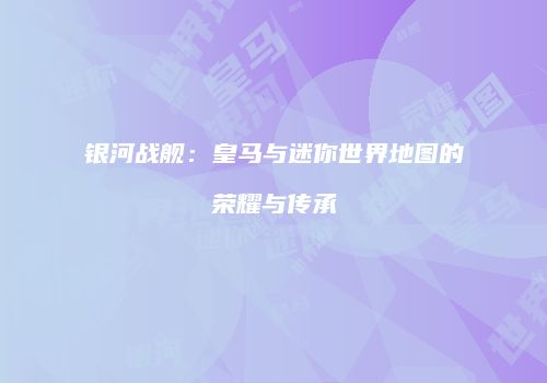银河战舰：皇马与迷你世界地图的荣耀与传承
