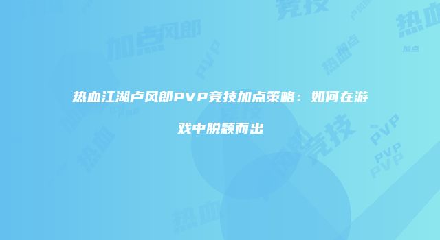 热血江湖卢风郎PVP竞技加点策略：如何在游戏中脱颖而出