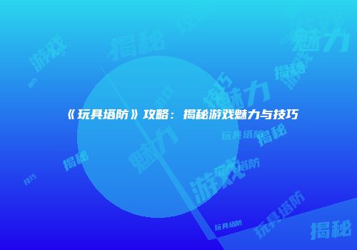 《玩具塔防》攻略：揭秘游戏魅力与技巧