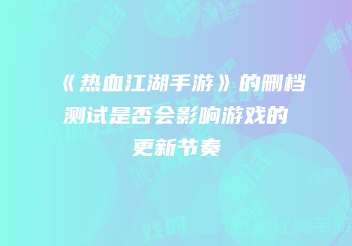 《热血江湖手游》的删档测试是否会影响游戏的更新节奏