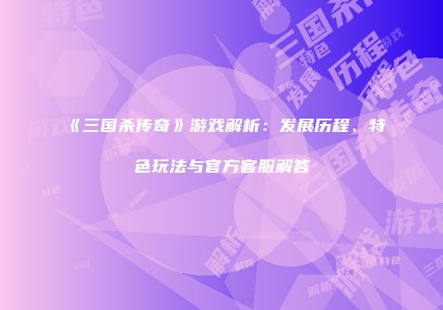 《三国杀传奇》游戏解析：发展历程、特色玩法与官方客服解答
