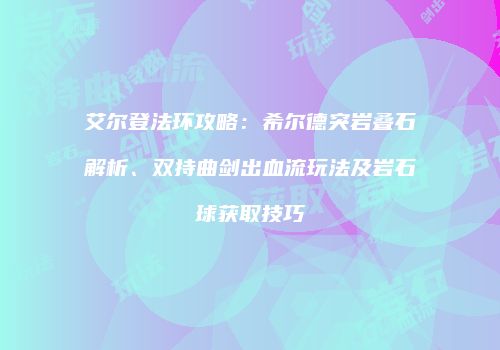 艾尔登法环攻略：希尔德突岩叠石解析、双持曲剑出血流玩法及岩石球获取技巧