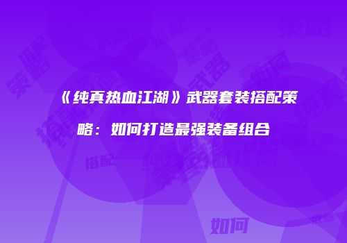 《纯真热血江湖》武器套装搭配策略：如何打造最强装备组合