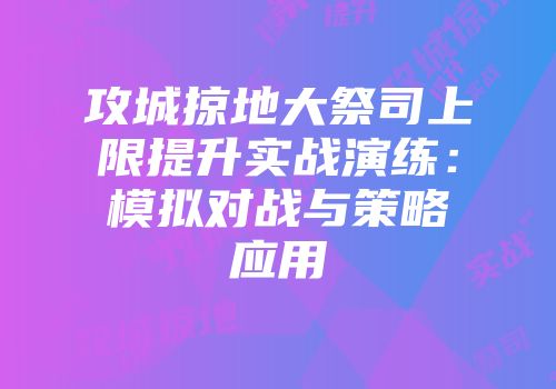 攻城掠地大祭司上限提升实战演练：模拟对战与策略应用