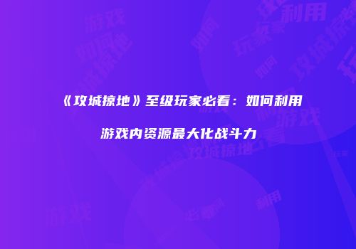 《攻城掠地》至级玩家必看：如何利用游戏内资源最大化战斗力