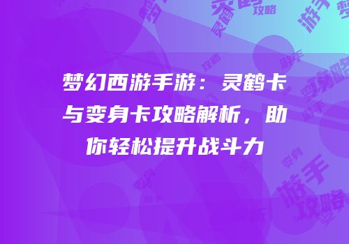 梦幻西游手游：灵鹤卡与变身卡攻略解析，助你轻松提升战斗力