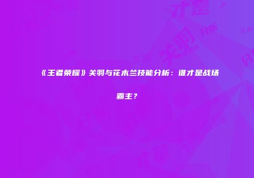 《王者荣耀》关羽与花木兰技能分析：谁才是战场霸主？