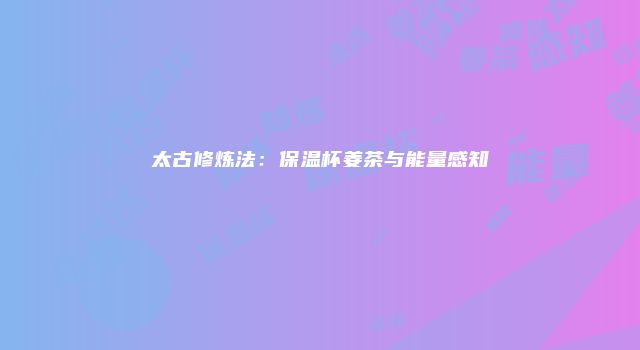 太古修炼法：保温杯姜茶与能量感知