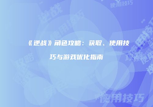 《逆战》角色攻略：获取、使用技巧与游戏优化指南