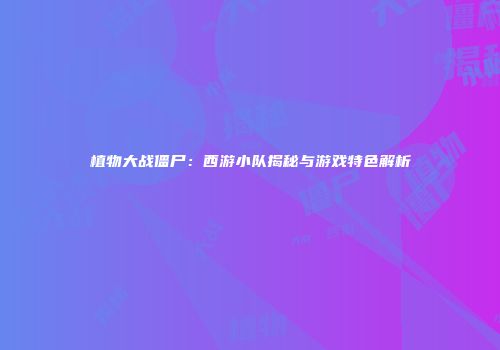 植物大战僵尸：西游小队揭秘与游戏特色解析