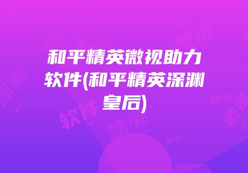 和平精英微视助力软件(和平精英深渊皇后)