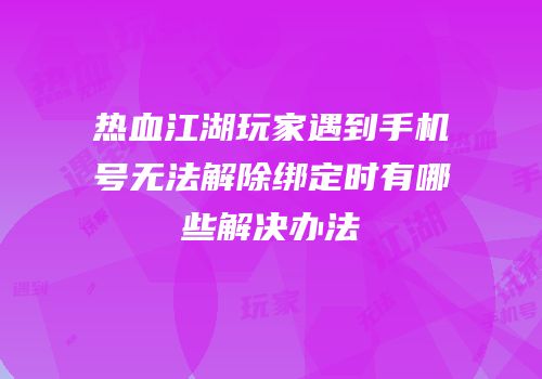 热血江湖玩家遇到手机号无法解除绑定时有哪些解决办法