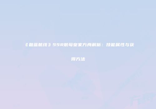 《碧蓝航线》SSR航母皇家方舟解析：技能属性与获得方法