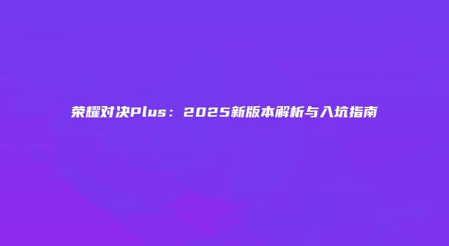 荣耀对决Plus：2025新版本解析与入坑指南