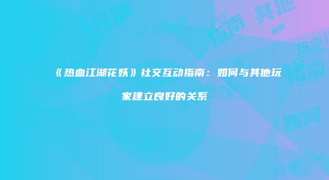 《热血江湖花妖》社交互动指南：如何与其他玩家建立良好的关系