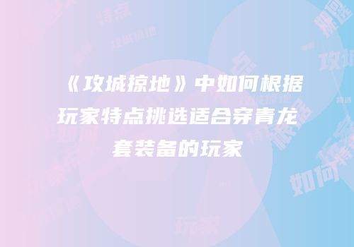 《攻城掠地》中如何根据玩家特点挑选适合穿青龙套装备的玩家
