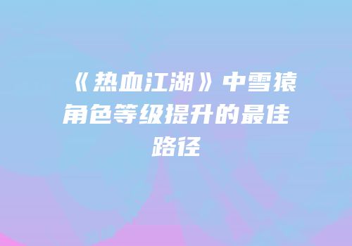 《热血江湖》中雪猿角色等级提升的最佳路径