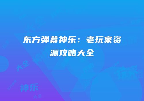 东方弹幕神乐：老玩家资源攻略大全