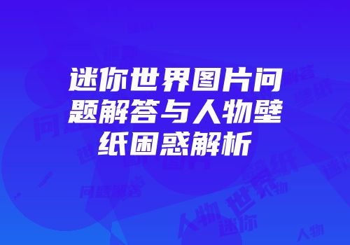 迷你世界图片问题解答与人物壁纸困惑解析