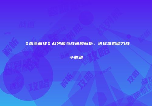 《碧蓝航线》战列舰与战巡舰解析：选择攻略助力战斗胜利