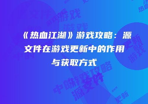《热血江湖》游戏攻略：源文件在游戏更新中的作用与获取方式