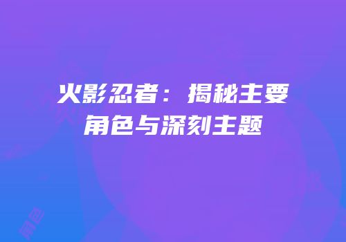 火影忍者：揭秘主要角色与深刻主题