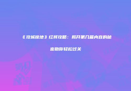 《攻城掠地》红将攻略：揭开第几篇内容的秘密助你轻松过关