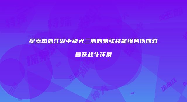 探索热血江湖中神犬三郎的特殊技能组合以应对复杂战斗环境