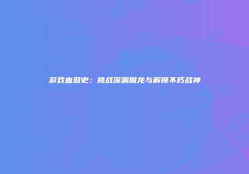 游戏血泪史：挑战深渊魔龙与解锁不朽战神