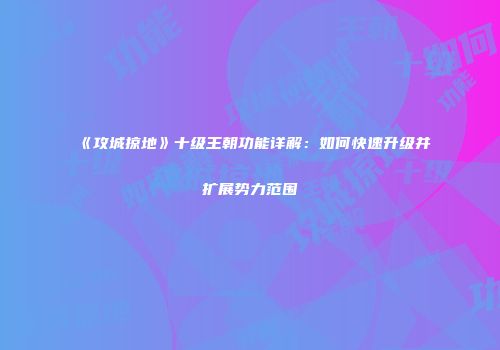 《攻城掠地》十级王朝功能详解：如何快速升级并扩展势力范围