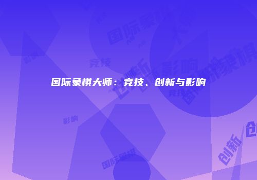 国际象棋大师：竞技、创新与影响