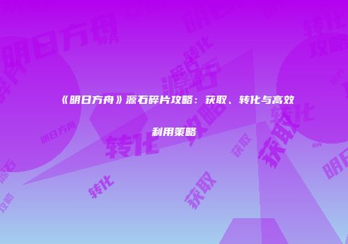 《明日方舟》源石碎片攻略：获取、转化与高效利用策略