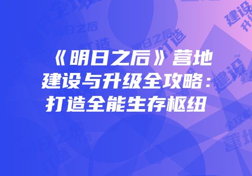 《明日之后》营地建设与升级全攻略：打造全能生存枢纽