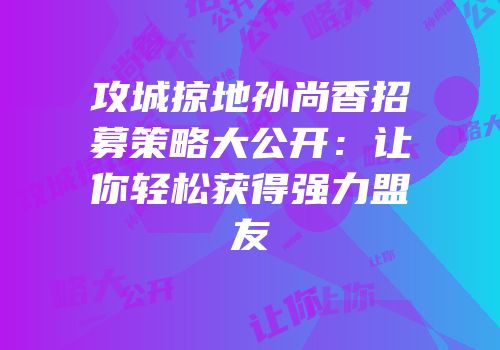 攻城掠地孙尚香招募策略大公开：让你轻松获得强力盟友