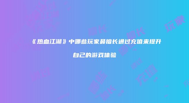 《热血江湖》中哪些玩家最擅长通过充值来提升自己的游戏体验