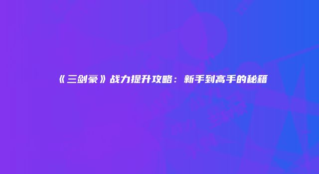 《三剑豪》战力提升攻略：新手到高手的秘籍