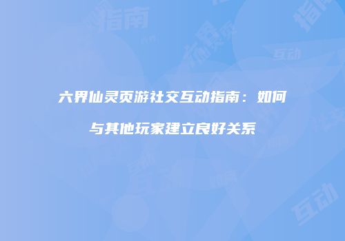 六界仙灵页游社交互动指南：如何与其他玩家建立良好关系