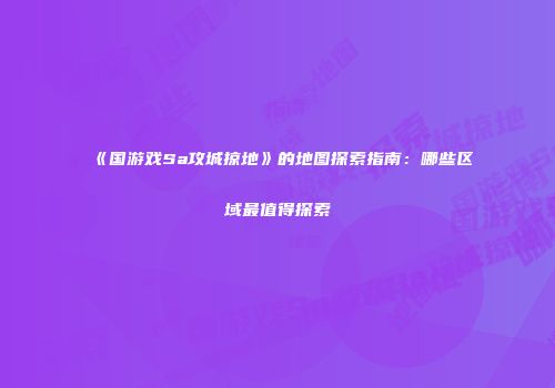 《国游戏Sa攻城掠地》的地图探索指南：哪些区域最值得探索