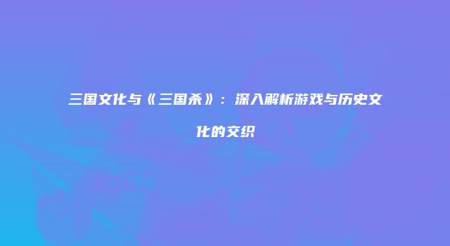 三国文化与《三国杀》：深入解析游戏与历史文化的交织